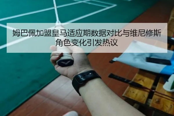 姆巴佩加盟皇马适应期数据对比与维尼修斯角色变化引发热议